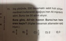 en
ni
11. İniş yönünde, 200 basamaklı sabit hızlı yürüyen
merdiveni kullanarak aşağıya inen Ali inişinde 80
adım, Burcu ise 50 adım atıyor.
Buna göre, Ali'nin hızının Burcu'nun hızına
oranı kaçtır? (Kişiler basamak atlamadan aşağı
iniyor.)
8
) B) C) D) 2 E) 3
ki
BENİM HOCAM
A)
8
C
2