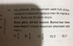 en
ni
11. İniş yönünde, 200 basamaklı sabit hızlı yürüyen
merdiveni kullanarak aşağıya inen Ali inişinde 80
adım, Burcu ise 50 adım atıyor.
Buna göre, Ali'nin hızının Burcu'nun hızına
oranı kaçtır? (Kişiler basamak atlamadan aşağı
iniyor.)
8
) B) C) D) 2 E) 3
ki
BENİM HOCAM
A)
8
C
2
