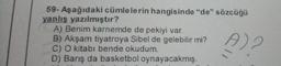 59- Aşağıdaki cümlelerin hangisinde "de" sözcüğü
yanlış yazılmıştır?
A) Benim karnemde de pekiyi var.
B) Akşam tiyatroya Sibel de gelebilir mi?
C) O kitabı bende okudum.
D) Barış da basketbol oynayacakmış.
A) 2
11
