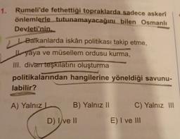 1. Rumeli'de fethettiği topraklarda sadece askerî
önlemlerle tutunamayacağını bilen Osmanlı
Devleti'nin
Balkanlarda iskân politikası takip etme,
L yaya ve müsellem ordusu kurma,
III. divan teşkilatini oluşturma
politikalarından hangilerine yöneldiği savunu-
labilir?
A) Yalnız
B) Yalnız 11
C) Yalnız III
D) I ve II
E) I ve III
