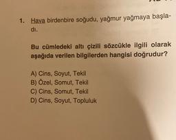 1. Hava birdenbire soğudu, yağmur yağmaya başla-
di.
Bu cümledeki altı çizili sözcükle ilgili olarak
aşağıda verilen bilgilerden hangisi doğrudur?
A) Cins, Soyut, Tekil
B) Özel, Somut, Tekil
C) Cins, Somut, Tekil
D) Cins, Soyut, Topluluk