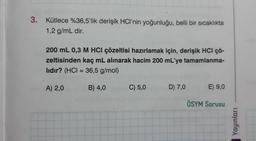 3.
Kütlece %36,5'lik derişik HCI'nin yoğunluğu, belli bir sıcaklıkta
1,2 g/mL dir.
200 mL 0,3 M HCl çözeltisi hazırlamak için, derişik HCI ÇÖ-
zeltisinden kaç mL alınarak hacim 200 mL'ye tamamlanma-
lıdır? (HCI = 36,5 g/mol)
A) 2,0
B) 4,0
C) 5,0
D) 7,0
E) 9,0
ÖSYM Sorusu
Yayınları
