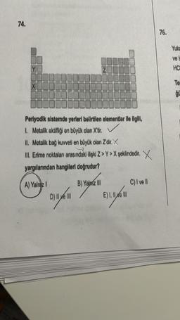74.
76.
Yuka
ve
HC
Te
ģi
Periyodik sistemde yerleri bellrtilen elementler ile ilgill,
I Metalik aktiflgi en büyük olan X'tir
.
II. Metalik bag kuweil en büyük olan Zdir. X
III. Erimo noktalan arasındák ilişki z > Y>X şeklindedir. X
yargılarından hangileri doğrudur?
A) Yalnız 1
B) Yalazio
C)lvell
By
Dilyn Elyan
D) liye Ill
E) I ll xe