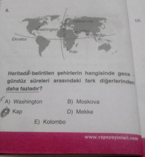 8.
Moskova
10.
ashington
ng Mendyeni
Rolambo
Ekvator
Kap
Haritada belirtilen şehirlerin hangisinde gece
gündüz süreleri arasındaki fark diğerlerinden
daha fazladır?
A) Washington
B) Moskova
Kap
D) Mekke
E) Kolombo
www.capayayinlari.com