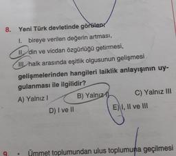 8.
Yeni Türk devletinde göralen
I. bireye verilen değerin artması,
11, din ve vicdan özgürlüğü getirmesi,
III halk arasında eşitlik olgusunun gelişmesi
gelişmelerinden hangileri laiklik anlayışının uy-
gulanması ile ilgilidir?
B) Yalnız
C) Yalnız III
A) Yalnız!
E) I, II ve III
D) I ve II
9
Ümmet toplumundan ulus toplumuna geçilmesi
