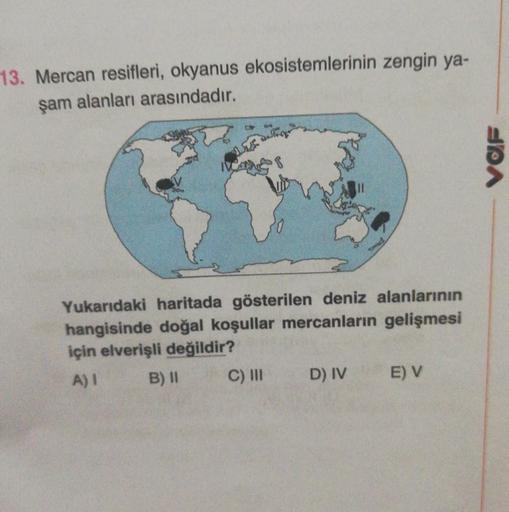 13. Mercan resifleri, okyanus ekosistemlerinin zengin ya-
şam alanları arasındadır.
PA
Yukarıdaki haritada gösterilen deniz alanlarının
hangisinde doğal koşullar mercanların gelişmesi
için elverişli değildir?
A) B) 11 C) III
D) IV E V