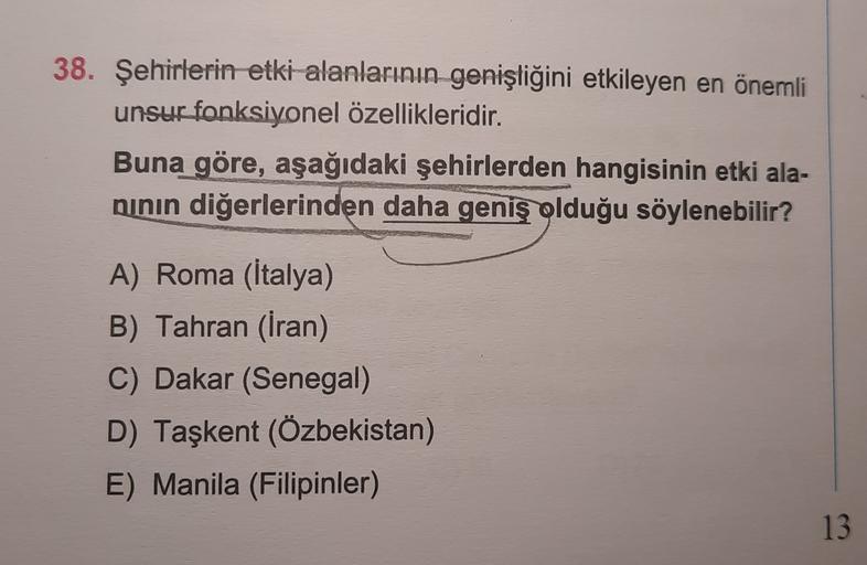 38. Şehirlerin etki alanlarının genişliğini etkileyen en önemli
unsur fonksiyonel özellikleridir.
Buna göre, aşağıdaki şehirlerden hangisinin etki ala-
ninin diğerlerinden daha geniş olduğu söylenebilir?
A) Roma (İtalya)
B) Tahran (Iran)
C) Dakar (Senegal)
D) Taşkent (Özbekistan)
E) Manila (Filipinler)
13