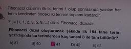 .
Fibonacci dizisinin ilk iki terimi 1 olup sonrasında yazılan her
terim kendinden önceki iki terimin toplamı kadardır.
Fn = (1, 1, 2, 3, 5, 8, ...) dizisi Fibonacci dizisidir.
Fibonacci dizisi oluşturacak şekilde ilk 164 tane terim
yazıldığında bu terimlerden kaç tanesi 3 ile tam bölünür?
A) 37
B) 40
C) 41
D) 42
E) 61
