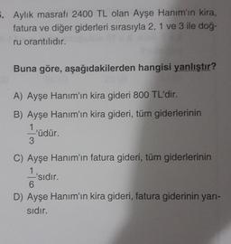 5. Aylık masrafı 2400 TL olan Ayşe Hanım'ın kira,
fatura ve diğer giderleri sırasıyla 2, 1 ve 3 ile doğ-
ru orantılıdır.
Buna göre, aşağıdakilerden hangisi yanlıştır?
A) Ayşe Hanım'ın kira gideri 800 TL'dir.
B) Ayşe Hanım'ın kira gideri, tüm giderlerinin
1
'üdür.
3
C) Ayşe Hanım'ın fatura gideri, tüm giderlerinin
1
-'sıdır.
6
D) Ayşe Hanım'ın kira gideri, fatura giderinin yarı-
sıdır.