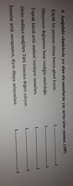 8. Aşağıdaki cümlelerde yer alan söz sanatlarını yay ayraç içine yazınız. (10P)
......)
(........
Küçük bir prenses olmuş benim güzel kızım.
(........
.......)
Dünyalara değişmem bana verdiğin mutluluğu.
(........
......
......)
Toprak küstü artik mahsul vermiyor insanlara.
(........
........)
Dolar indikçe aşağılara Türk lirasının değeri çıkıyor.
(........
.....
........)
İnsanlar artık savaşmasın, diyor dünya anlayanlara.
