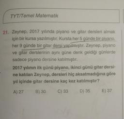 TYT/Temel Matematik
21. Zeynep, 2017 yılında piyano ve gitar dersleri almak
için bir kursa yazılmıştır. Kursta her 5 günde bir piyano,
her 9 günde bir gitar dersi yapılmıştır. Zeynep, piyano
ve gitar derslerinin aynı güne denk geldiği günlerde
sadece piyano dersine katılmıştır.
2017 yılının ilk günü piyano, ikinci günü gitar dersi-
ne katılan Zeynep, dersleri hiç aksatmadığına göre
yıl içinde gitar dersine kaç kez katılmıştır?
A) 27
B) 30
C) 33
D) 35
E) 37