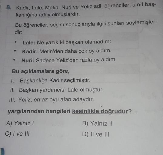 8. Kadir, Lale, Metin, Nuri ve Yeliz adlı öğrenciler; sınıf baş-
kanlığına aday olmuşlardır.
Bu öğrenciler, seçim sonuçlarıyla ilgili şunları söylemişler-
dir:
Lale: Ne yazık ki başkan olamadım.
Kadir: Metin'den daha çok oy aldım.
Nuri: Sadece Yeliz'den fa