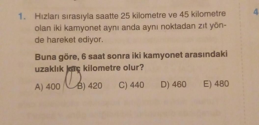 4
1. Hizları sırasıyla saatte 25 kilometre ve 45 kilometre
olan iki kamyonet aynı anda aynı noktadan zıt yön-
de hareket ediyor.
Buna göre, 6 saat sonra iki kamyonet arasındaki
uzaklık kaç kilometre olur?
le
A) 400
B) 420
C) 440 D) 460
E) 480