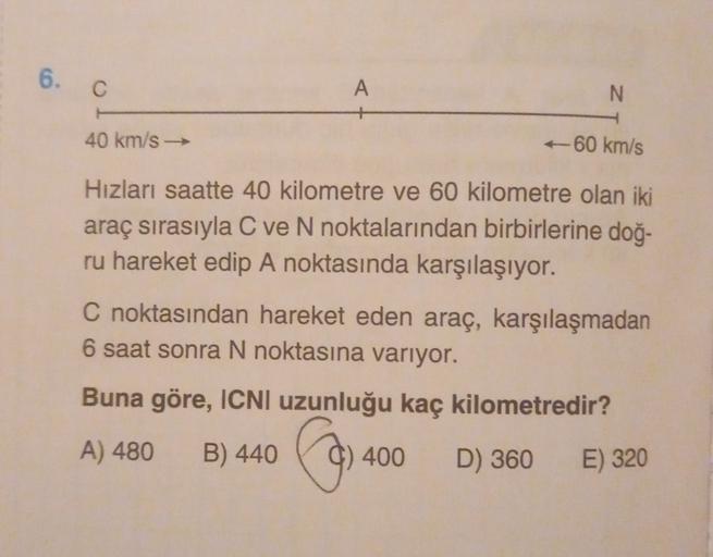 6.
C
A
N
40 km/s
-60 km/s
Hizları saatte 40 kilometre ve 60 kilometre olan iki
araç sırasıyla C ve N noktalarından birbirlerine doğ-
ru hareket edip A noktasında karşılaşıyor.
C noktasından hareket eden araç, karşılaşmadan
6 saat sonra N noktasına varıyor.