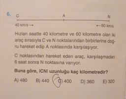 6.
C
A
N
40 km/s
-60 km/s
Hizları saatte 40 kilometre ve 60 kilometre olan iki
araç sırasıyla C ve N noktalarından birbirlerine doğ-
ru hareket edip A noktasında karşılaşıyor.
C noktasından hareket eden araç, karşılaşmadan
6 saat sonra N noktasına varıyor.
Buna göre, ICNI uzunluğu kaç kilometredir?
A) 480
B) 440
Cosa
400
D) 360 E) 320
