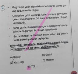 (2.
Mağmanın yerin derinliklerinde kalarak yavaş ya-
vaş soğuması ile oluşur.
Çevresine göre çukurda kalan yerlere çevreden
gelen materyallerin üst üste birikmesiyle oluşan
kayaçlardır.
Tortul ya da püskürük kayaçların sıcaklık ve basınç
altında değişmesi ile oluşan kayaçlardır.
Su tarafından eritilebilen materyaller sığ ortam-
larda çökelti yaparak taşlaşırlar.
Yukarıdaki örneklerle aşağıdakiler eşleştirildiğin-
de hangisine ait bir tanım yapılmamıştır?
B) Granit
A) Kalker
D) Mermer
Ø) Kum taş
E) Tüf
