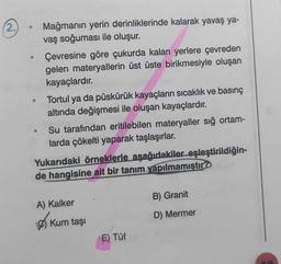 (2.
Mağmanın yerin derinliklerinde kalarak yavaş ya-
vaş soğuması ile oluşur.
Çevresine göre çukurda kalan yerlere çevreden
gelen materyallerin üst üste birikmesiyle oluşan
kayaçlardır.
Tortul ya da püskürük kayaçların sıcaklık ve basınç
altında değişmesi ile oluşan kayaçlardır.
Su tarafından eritilebilen materyaller sığ ortam-
larda çökelti yaparak taşlaşırlar.
Yukarıdaki örneklerle aşağıdakiler eşleştirildiğin-
de hangisine ait bir tanım yapılmamıştır?
B) Granit
A) Kalker
D) Mermer
Ø) Kum taş
E) Tüf
