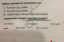 Halkalı yapıdaki bir hidrokarbon için,
1. Formülü C.H. olabilir
11. Formülü C,H, olabilir.
1. Karbon sayısı hidrojen sayısından fazladır.
yargılanndan hangileri kesinlikle yanlistir?
L
A) Yalazi
B) Yalniz 11
C) I ve
D) I ve III
E) 1, X ve