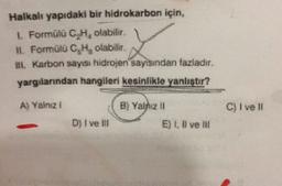 Halkalı yapıdaki bir hidrokarbon için,
1. Formülü C.H. olabilir
11. Formülü C,H, olabilir.
1. Karbon sayısı hidrojen sayısından fazladır.
yargılanndan hangileri kesinlikle yanlistir?
L
A) Yalazi
B) Yalniz 11
C) I ve
D) I ve III
E) 1, X ve
