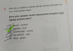 VIT
8.
Bitki kök ve dallarının toprak altında havasız kalmaları so-
nucu fosil yakıtlar oluşur.
Buna göre aşağıda verilen kayaçlardan hangileri fosil
yakıtlar grubunu girer?
-
-
A) Bazalt - andezit
B) Antrasit - linyit
Çakmak taşı - ponza
Taş kömürü - şist
E) Mika - gnays
-
-
