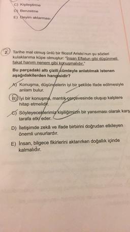 C) Kişileştirme
D) Benzetme
E) Deyim aktarması
2.) Tarihe mal olmuş ünlü bir filozof Aristo'nun şu sözleri
kulaklarıma küpe olmuştur: "Insan Eflatun gibi düşünmeli.
fakat hanım nenem gibi konuşmalıdır."
Bu parçadaki altı çizili cümleyle anlatılmak istenen
aşağıdakilerden hangisidir?
A) Konuşma, düşüncelerin iyi bir şekilde ifade edilmesiyle
anlam bulur.
B) Iyi bir konuşma, mantık
çerçevesinde oluşup kalplere
hitap etmelidir.
c) Söyleyeceklerimiz kişiliğimizin bir yansıması olarak karş
tarafa etki eder.
D) İletişimde zekâ ve ifade birbirini doğrudan etkileyen
önemli unsurlardır.
E) Insan, bilgece fikirlerini aktarırken doğallık içinde
kalmalıdır.
