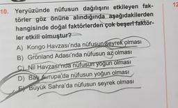 12
10. Yeryüzünde nüfusun dağılışını etkileyen fak-
törler göz önüne alındığında aşağıdakilerden
hangisinde doğal faktörlerden çok beşeri faktör-
ler etkili olmuştur?
A) Kongo Havzası'nda nüfusun seyrek olması
B) Grönland Adası'nda nüfusun az olması
C) Nil Havzasinda nüfusun yoğun olması
D) Batı Avrupa'da nüfusun yoğun olması
F) Büyük Sahra'da nüfusun seyrek olması