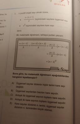 DİZİLER
3.
ilirse, bu
A
n pozitif doğal sayı olmak üzere,
n.(n+1)
2
biçimindeki sayılara üçgensel sayı
irse, bu
Jir.
n? biçimindeki sayılara kare sayi
lizinin 7
denir.
Hur?
Bir matematik öğretmeni, tahtaya şunları yazıyor.
no(n+1) (n+1).(n + 2)
nt 1
+
(n+ (n+2)
2
2
2
nt 1
-.2 (n+1)
2
= (n+ 1)2
Buna göre, bu matematik öğretmeni aşağıdakilerden
hangisini ispatlamıştır?
A) Üçgensel sayılar dizisinin hiçbir terimi kare sayı
değildir.
B) Üçgensel sayılardan bazıları kare sayıdır.
C) Ardışık iki üçgensel sayının toplamı kare sayıdır.
D) Ardışık iki kare sayının toplamı üçgensel sayıdır.
E) Kare sayılar dizisinin n. terimi, üçgensel sayılar
dizisinin n. teriminden küçük olamaz.