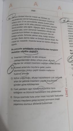 A
A
A
TYT
31. Denizci Sinbad diye bir masal var. Sinbad, bir
seyahatinde cennet bahçesine benzeyen küçük bir
adaya varır. O ve yanındakiler adada ziyafet çeker,
yürüyüş yapar ve bir ateş yakarak kutlamalar yaparlar.
Sonra aniden ada eğrilir. Ağaçlar eğrilir. Aslında ada
dedikleri şey, uzun zamandır hareketsiz olduğu için
üzerinde kum biriken ve ağaçlar büyüyen dev bir
balığın sırtıdır. Sırtında yakılan ateş, balığı rahatsız
etmiştir. Balık derine dalar ve Sinbad denize düşer. Bu
masal bir meseldir. İnsanda temel bir körlük olduğunu
32. Mesnevi
bir tarze
dalgali
mantik
tasavy
anlatır.
mana
Mesn
şiirin
açık
duyr
öğretir.
Bu parçada anlatılanlar aşağıdakilerden hangisini
destekler nitelikte değildir?
Bu
ilgil
B
O
C
A) İnsanların bilinçsiz ve etik olmayan
yaklaşımlarından dolayı ortaya çıkan ve hızla
yayılan bir virüsün insanların sağlığını tehdit etmesi
B) Küresel anlamda meydana gelen üretim
sıkıntısından dolayı çeşitli tüketim mallarının
fiyatının artması
C) Nüfus yoğunluğu, altyapı kapasitesinin çok üstünde
artan bir şehirde insanların yaşam koşullarının
günden güne kötüleşmesi
D) Fosil yakıtların aşırı tüketimiyle birlikte hava
kirliliğinin ve ölümcül hastalıkların baş göstermesi
E) Dünya üzerinde hızla artan insan kaynaklı faaliyetler
sonucu meydana gelen küresel ısınmanın insan
yaşamına olumsuz etkilerde bulunması
YAYINLARI
LIMIT
