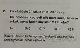 2.
.
Bir otobüste 24 erkek ve 9 kadın vardır.
Bu otobüse kaç evli çift (karı-koca) binerse
erkek sayısı kadın sayısının 2 katı olur?
A) 5
B) 6
C) 7
D) 8
E) 9
Ipucu:
Erkek ve kadın sayısının her ikisine dex ekleyerek
birini diğerinin 2 katına eşitleyiniz.
