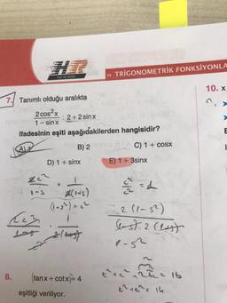 >> TRIGONOMETRİK FONKSİYONLA
HIZ VE RENK
10. X
7. Tanımlı olduğu aralıkta
2 cos2x
: 2+2sinx
1 - sin x
ifadesinin eşiti aşağıdakilerden hangisidir?
B) 2
C) 1+ COSX
D) 1 + sinx E) 1 + 3sinx
E
1
Az
1-5
4(14)
(lash) = ch
-2 (1-5²)
ch
&st. 2 last
2
2 hoogt
a-s2
8.
tanx + cotx=4
eşitliği veriliyor.
the cartea 16
t246. 14
