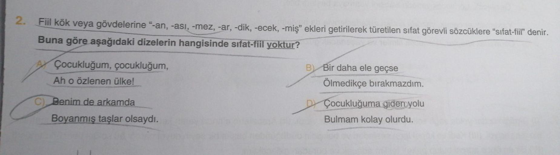 2. Fiil kök veya gövdelerine "-an, -asi, -mez, -ar, -dik, -ecek, -miş" ekleri getirilerek türetilen sifat görevli sözcüklere “sifat-fiil" denir.
Buna göre aşağıdaki dizelerin hangisinde sifat-fiil yoktur?
Çocukluğum, çocukluğum,
Ah o özlenen ülke!
B
Bir da