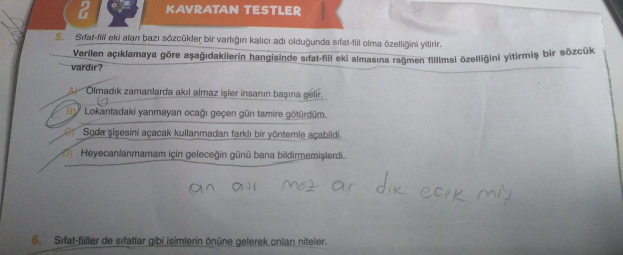 2
KAVRATAN TESTLER
5.
Sifat-fiil eki alan bazı sözcükler bir varlığın kalıcı adı olduğunda sifat-fiil olma özelliğini yitirir.
Verilen açıklamaya göre aşağıdakilerin hangisinde sifat-fil eki almasına rağmen Tillmsi özelliğini yitirmiş bir sözcük
vardır?
Ar