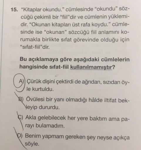 15. "Kitaplar okundu." cümlesinde "okundu" söz-
cüğü çekimli bir "fiil"dir ve cümlenin yüklemi-
dir. "Okunan kitapları üst rafa koydu." cümle-
sinde ise "okunan" sözcüğü fiil anlamını ko-
rumakla birlikte sıfat görevinde olduğu için
"sifat-fiil"dir.
Bu açı