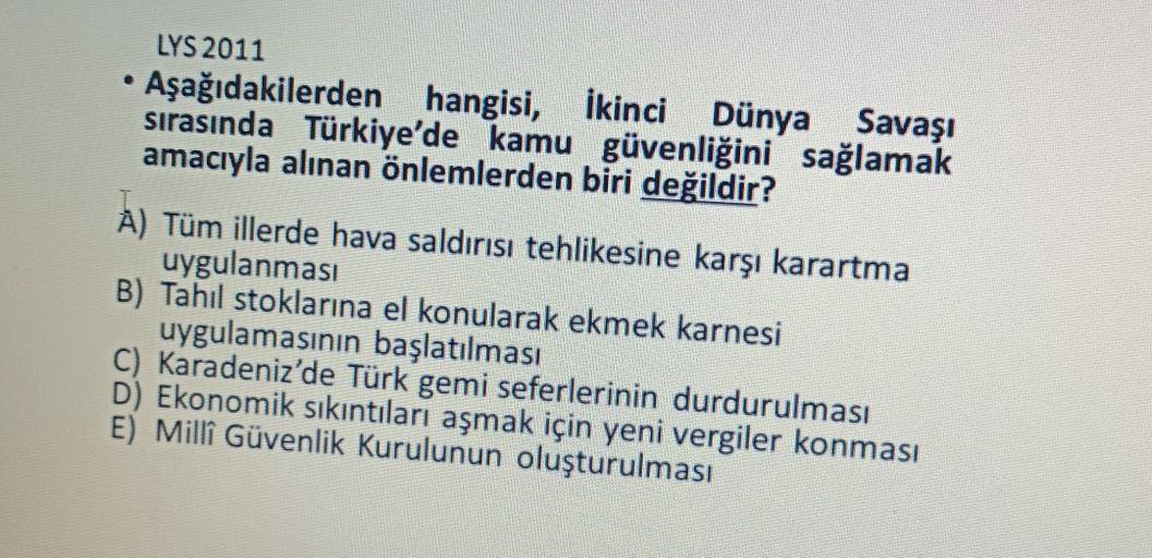 LYS 2011
Aşağıdakilerden hangisi, ikinci Dünya Savaşı
sırasında Türkiye'de kamu güvenliğini sağlamak
amacıyla alınan önlemlerden biri değildir?
A) Tüm illerde hava saldırısı tehlikesine karşı karartma
uygulanması
B) Tahil stoklarına el konularak ekmek karnesi
uygulamasının başlatılması
C) Karadeniz'de Türk gemi seferlerinin durdurulması
D) Ekonomik sıkıntıları aşmak için yeni vergiler konması
E) Millî Güvenlik Kurulunun oluşturulması