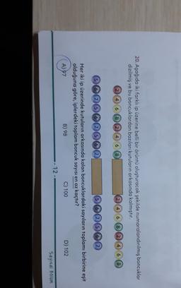 20. Aşağıda iki farklı ip üzerine belli bir örüntü oluşturacak şekilde numaralandırılmış boncuklar
dizilmiş ve bu boncuklardan bazıları kutuların arkasında kalmıştır.
2 4 6 8 2 4 6 8
2 4 6
8 2 4 6 8
566567567
56756G
Her iki ip üzerinde kutuların arkasında kalan boncuklardaki sayıların toplamı birbirine eşit
olduğuna göre, iplerdeki toplam boncuk sayısı en az kaçtır?
A) 97
B) 98
C) 100
D) 102
- 12 -
Sayısal Bolum
