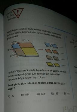 V
sinavda
Bu Tarz
Sorarlar
Aşağıdaki uzunluklar ifade edilmiş dikdörtgen biçimindeki
suntanın içinde birbirlerinden farklı 4 renkte dikdörtgensel
7.
bölge vardır.
120 cm
48 cm
18 m
72 cm
60 cm
Bur
A)
Her bir bölge kendi içinde hiç artmayacak şekilde karesel
parçalara ayrıldığında tüm renkler için elde edilen
parçaların büyüklükleri aynı oluyor.
Buna göre, elde edilecek toplam parça sayısı en az
kaçtır?
C) 172
D) 192
E) 144
B) 154
A) 180