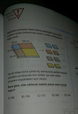 V
sinavda
Bu Tarz
Sorarlar
Aşağıdaki uzunluklar ifade edilmiş dikdörtgen biçimindeki
suntanın içinde birbirlerinden farklı 4 renkte dikdörtgensel
7.
bölge vardır.
120 cm
48 cm
18 m
72 cm
60 cm
Bur
A)
Her bir bölge kendi içinde hiç artmayacak şekilde karesel
parçalara ayrıldığında tüm renkler için elde edilen
parçaların büyüklükleri aynı oluyor.
Buna göre, elde edilecek toplam parça sayısı en az
kaçtır?
C) 172
D) 192
E) 144
B) 154
A) 180
