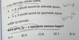 6x=y
7. X ve y tam sayı olmak üzere;
3
.
x, 6, y pozitif terimli bir aritmetik dizinin,
x, y, 6 pozitif terimli bir geometrik dizinin
2
Gyey
J
ardışık üç terimidir.
Buna göre, 2y – x işleminin sonucu kaçtır?
C) 6
D) 7
B) 5
E) 8
A) 4
