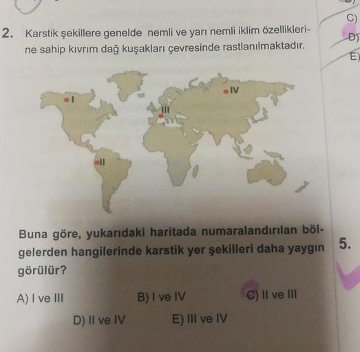 C
2. Karstik şekillere genelde nemli ve yarı nemli iklim özellikleri-
ne sahip kıvrım dağ kuşakları çevresinde rastlanılmaktadır.
D)
E)
IV
5.
Buna göre, yukarıdaki haritada numaralandırılan böl-
gelerden hangilerinde karstik yer şekilleri daha yaygın
görülür?
A) I ve III
B) I ve IV
C) Il ve III
D) Il ve IV
E) III ve IV