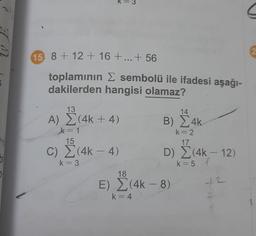 =
15. 8 + 12 + 16 + ... + 56
2
toplamının E sembolü ile ifadesi aşağı-
dakilerden hangisi olamaz?
13
14
A) (4k + 4)
B) 4k
)
k= 1
15
k=2
17
C) (4k – 4)
-
D) (4k – 12)
c
bi
k= 3
k=5 f
k=5
18
2
E) (4k-8)
42
k=4
