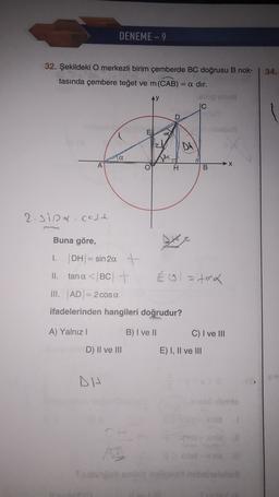 DENEME - 9
34.
32. Şekildeki O merkezli birim çemberde BC doğrusu B nok-
tasında çembere teğet ve m(CAB) =
= a dır.
ben
IC
1
lesbo
8
DA
a
A
→ X
O
T
B
2.sipa.cosch
1.
Buna göre,
| DH = sin 20. +
II. tana < |BC| +
É ol=toa
III. AD = 2 cosa
ifadelerinden hangileri doğrudur?
A) Yalnız!
B) I ve II
C) I ve III
D) II ve III
E) I, II ve III
DH
sario