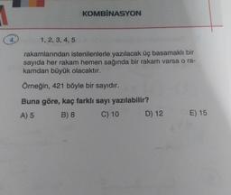 KOMBİNASYON
1, 2, 3, 4, 5
rakamlarından istenilenlerle yazılacak üç basamaklı bir
sayıda her rakam hemen sağında bir rakam varsa o ra-
kamdan büyük olacaktır.
Örneğin, 421 böyle bir sayıdır.
Buna göre, kaç farklı sayı yazılabilir?
A) 5 B) 8 C) 10 D) 12
E) 15