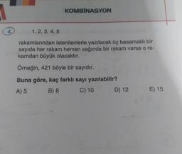 KOMBİNASYON
1, 2, 3, 4, 5
rakamlarından istenilenlerle yazılacak üç basamaklı bir
sayıda her rakam hemen sağında bir rakam varsa o ra-
kamdan büyük olacaktır.
Örneğin, 421 böyle bir sayıdır.
Buna göre, kaç farklı sayı yazılabilir?
A) 5 B) 8 C) 10 D) 12
E) 15
