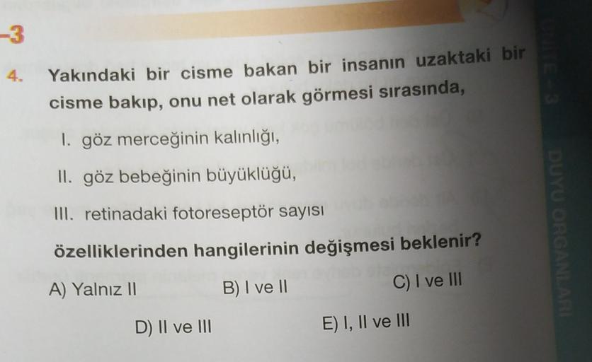 -3
Yakındaki bir cisme bakan bir insanın uzaktaki bir
cisme bakıp, onu net olarak görmesi sırasında,
1. göz merceğinin kalınlığı,
II. göz bebeğinin büyüklüğü,
III. retinadaki fotoreseptör sayısı
DUYU ORGANLARI
özelliklerinden hangilerinin değişmesi bekleni