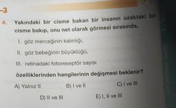 -3
Yakındaki bir cisme bakan bir insanın uzaktaki bir
cisme bakıp, onu net olarak görmesi sırasında,
1. göz merceğinin kalınlığı,
II. göz bebeğinin büyüklüğü,
III. retinadaki fotoreseptör sayısı
DUYU ORGANLARI
özelliklerinden hangilerinin değişmesi beklenir?
A) Yalnız II
B) I ve II
C) I ve III
D) II ve III
E) I, II ve III