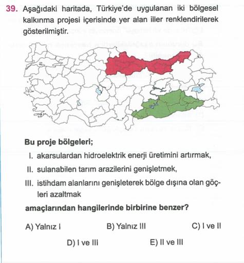 39. Aşağıdaki haritada, Türkiye'de uygulanan iki bölgesel
kalkınma projesi içerisinde yer alan iller renklendirilerek
gösterilmiştir.
Bu proje bölgeleri;
1. akarsulardan hidroelektrik enerji üretimini artırmak,
II. sulanabilen tarım arazilerini genişletmek,
III. istihdam alanlarını genişleterek bölge dışına olan göç-
leri azaltmak
amaçlarından hangilerinde birbirine benzer?
A) Yalnız
B) Yalnız !!!
C) I ve 11
D) I ve III
E) II ve III