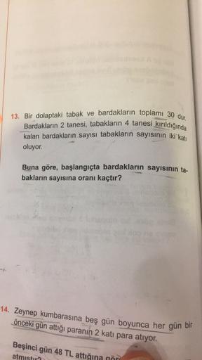 13. Bir dolaptaki tabak ve bardakların toplamı 30 dur.
Bardakların 2 tanesi, tabakların 4 tanesi kırıldığında
kalan bardakların sayısı tabakların sayısının iki kati
oluyor.
Buna göre, başlangıçta bardakların sayısının ta-
bakların sayısına oranı kaçtır?
14