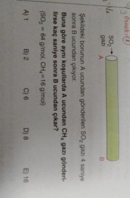 Yy Ornek: &
(
SO2-
gazi
0
A
B
Şekildeki borunun A ucundan gönderilen Soz gazı 4 saniye
sonra B ucundan çıkıyor.
Buna göre aynı koşullarda A ucundan CHA gazı gönderi-
lirse kaç saniye sonra B ucundan çıkar?
(S0, =64 g/mol, CH =16 g/mol)
A) 1
B) 2
C) 6
D) 8
E) 16
