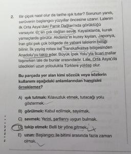 2.
Bir çiçek nasıl olur da tarihe işık tutar? Sorunun yanıtı,
serüvenin başlangıcı yüzyıllar öncesine uzanır. Lalenin
ilk Orta Asya'daki Pamir Dağları'nda görüldüğü
varsayılır. O, en çok dağları sever. Kayalıklarda, kurak
yamaçlarda görülür. Akdeniz'in kuzey kıyıları, Japonya,
İran gibi pek çok bölgede de yabani lalelerin bittiği
bilinir. İlk yayılış rotası ise Transkafkasya bölgesinden
Anadolu'yu takip eder. Büyük İpek Yolu'yla ticari mallar
taşınırken lale de bunlar arasındadır. Lale, Orta Asya'da
izledikleri uzun yolculukta Türklere yoldaş olur.
Bu parçada yer alan kimi sözcük veya sözlerin
kullanımı aşağıdaki anlamlarından hangisini
örneklemez?
A) ışık tutmak: Kılavuzluk etmek, tutacağı yolu
göstermek
B) görülmek: Kabul edilmek, sayılmak.
C) sevmek: Yerini, şartlarını uygun bulmak.
takip etmek: Belli bir yöne gitmek.
E) uzun: Başlangıcı ile bitimi arasında fazla zaman
olmak.
