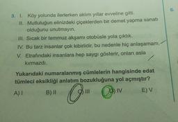 6.
3. l. Köy yolunda ilerlerken aklım yıllar evveline gitti.
II. Mutluluğun elinizdeki çiçeklerden bir demet yapma sanatı
olduğunu unutmayın.
III. Sıcak bir temmuz akşamı otobüsle yola çıktık.
IV. Bu tarz insanlar çok kibirlidir, bu nedenle hiç anlaşamam.
V. Etrafındaki insanlara hep saygı gösterir, onları asla
/
kırmazdı.
Yukarıdaki numaralanmış cümlelerin hangisinde edat
tümleci eksikliği anlatım bozukluğuna yol açmıştır?
A)
B) II
III
) IV E) V
O-
@v